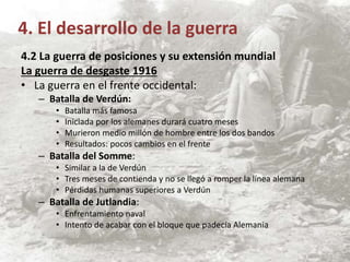 4.2 La guerra de posiciones y su extensión mundial
La guerra de desgaste 1916
• La guerra en el frente occidental:
– Batalla de Verdún:
• Batalla más famosa
• Iniciada por los alemanes durará cuatro meses
• Murieron medio millón de hombre entre los dos bandos
• Resultados: pocos cambios en el frente
– Batalla del Somme:
• Similar a la de Verdún
• Tres meses de contienda y no se llegó a romper la línea alemana
• Pérdidas humanas superiores a Verdún
– Batalla de Jutlandia:
• Enfrentamiento naval
• Intento de acabar con el bloque que padecía Alemania
4. El desarrollo de la guerra
 
