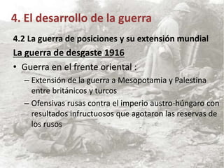 4.2 La guerra de posiciones y su extensión mundial
La guerra de desgaste 1916
• Guerra en el frente oriental :
– Extensión de la guerra a Mesopotamia y Palestina
entre británicos y turcos
– Ofensivas rusas contra el imperio austro-húngaro con
resultados infructuosos que agotaron las reservas de
los rusos
4. El desarrollo de la guerra
 
