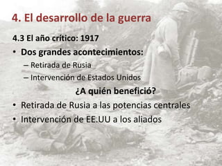 4.3 El año crítico: 1917
• Dos grandes acontecimientos:
– Retirada de Rusia
– Intervención de Estados Unidos
¿A quién benefició?
• Retirada de Rusia a las potencias centrales
• Intervención de EE.UU a los aliados
4. El desarrollo de la guerra
 