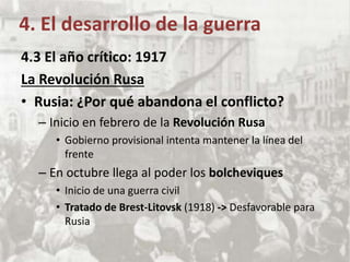 4. El desarrollo de la guerra
4.3 El año crítico: 1917
La Revolución Rusa
• Rusia: ¿Por qué abandona el conflicto?
– Inicio en febrero de la Revolución Rusa
• Gobierno provisional intenta mantener la línea del
frente
– En octubre llega al poder los bolcheviques
• Inicio de una guerra civil
• Tratado de Brest-Litovsk (1918) -> Desfavorable para
Rusia
 