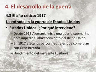 4. El desarrollo de la guerra
4.3 El año crítico: 1917
La entrada en la guerra de Estados Unidos
• Estados Unidos: ¿Por qué interviene?
– Desde 1915 Alemania inicia una guerra submarina
para impedir el abastecimiento del Reino Unido
– En 1917 ataca los barcos neutrales que comercian
con Gran Bretaña
– Hundimiento del mercante Lusitania
 