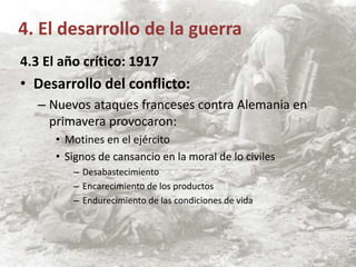 4.3 El año crítico: 1917
• Desarrollo del conflicto:
– Nuevos ataques franceses contra Alemania en
primavera provocaron:
• Motines en el ejército
• Signos de cansancio en la moral de lo civiles
– Desabastecimiento
– Encarecimiento de los productos
– Endurecimiento de las condiciones de vida
4. El desarrollo de la guerra
 