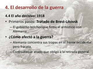 4.4 El año decisivo: 1918
• Primeros pasos: Tratado de Brest-Litovsk
– El gobierno bolchevique firma el armisticio con
Alemania
• ¿Cómo afectó a la guerra?
– Alemania concentra sus tropas en el frente occidental
pero fracasa
– Contraataque aliado que obligó a la retirada general
4. El desarrollo de la guerra
 