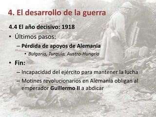 4.4 El año decisivo: 1918
• Últimos pasos:
– Pérdida de apoyos de Alemania
• Bulgaria, Turquía, Austro-Hungría
• Fin:
– Incapacidad del ejército para mantener la lucha
– Motines revolucionarios en Alemania obligan al
emperador Guillermo II a abdicar
4. El desarrollo de la guerra
 