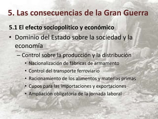 5.1 El efecto sociopolítico y económico
• Dominio del Estado sobre la sociedad y la
economía
– Control sobre la producción y la distribución
• Nacionalización de fábricas de armamento
• Control del transporte ferroviario
• Racionamiento de los alimentos y materias primas
• Cupos para las importaciones y exportaciones
• Ampliación obligatoria de la jornada laboral
5. Las consecuencias de la Gran Guerra
 