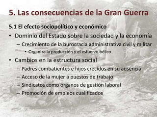 5.1 El efecto sociopolítico y económico
• Dominio del Estado sobre la sociedad y la economía
– Crecimiento de la burocracia administrativa civil y militar
• Organiza la producción y el esfuerzo bélico
• Cambios en la estructura social
– Padres combatientes e hijos crecidos en su ausencia
– Acceso de la mujer a puestos de trabajo
– Sindicatos como órganos de gestión laboral
– Promoción de empleos cualificados
5. Las consecuencias de la Gran Guerra
 