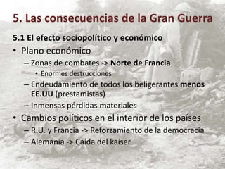 5.1 El efecto sociopolítico y económico
• Plano económico
– Zonas de combates -> Norte de Francia
• Enormes destrucciones
– Endeudamiento de todos los beligerantes menos
EE.UU (prestamistas)
– Inmensas pérdidas materiales
• Cambios políticos en el interior de los países
– R.U. y Francia -> Reforzamiento de la democracia
– Alemania -> Caída del kaiser
5. Las consecuencias de la Gran Guerra
 