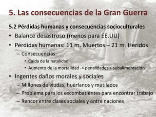 5.2 Pérdidas humanas y consecuencias socioculturales
• Balance desastroso (menos para EE.UU)
• Pérdidas humanas: 11 m. Muertos – 21 m. Heridos
– Consecuencias:
• Caída de la natalidad
• Aumento de la mortalidad -> penalidades + subalimentación
• Ingentes daños morales y sociales
– Millones de viudas, huérfanos y mutilados
– Problema para los excombatientes para encontrar trabajo
– Rencor entre clases sociales y entre naciones
5. Las consecuencias de la Gran Guerra
 
