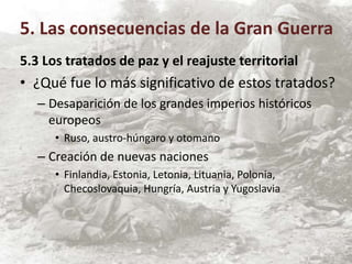 5.3 Los tratados de paz y el reajuste territorial
• ¿Qué fue lo más significativo de estos tratados?
– Desaparición de los grandes imperios históricos
europeos
• Ruso, austro-húngaro y otomano
– Creación de nuevas naciones
• Finlandia, Estonia, Letonia, Lituania, Polonia,
Checoslovaquia, Hungría, Austria y Yugoslavia
5. Las consecuencias de la Gran Guerra
 