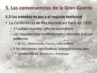 5.3 Los tratados de paz y el reajuste territorial
• La Conferencia de Paz reunida en París en 1919
– 27 países reunidos, sólo los vencedores
– Las negociaciones fundamentales reducidas a cinco
potencias
• EE.UU., Reino Unido, Francia, Italia y Japón
– Y las decisiones significativas fueron tomadas por:
• Estadounidense, británicos y franceses
5. Las consecuencias de la Gran Guerra
 
