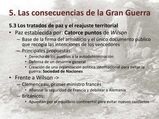 5.3 Los tratados de paz y el reajuste territorial
• Paz establecida por: Catorce puntos de Wilson
– Base de la firma del armisticio y el único documento público
que recogía las intenciones de los vencedores
– Principales propuestas:
• Derecho de los pueblos a la autodeterminación
• Defensa de un desarme general
• Creación de una organización política internacional para evitar la
guerra: Sociedad de Naciones
• Frente a Wilson ->
– Clemenceau, primer ministro francés
• Afianzar la seguridad de Francia y debilitar a Alemania
– Británicos:
• Apuestan por el equilibrio continental para evitar nuevos conflictos
5. Las consecuencias de la Gran Guerra
 