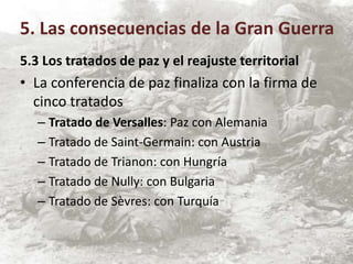 5.3 Los tratados de paz y el reajuste territorial
• La conferencia de paz finaliza con la firma de
cinco tratados
– Tratado de Versalles: Paz con Alemania
– Tratado de Saint-Germain: con Austria
– Tratado de Trianon: con Hungría
– Tratado de Nully: con Bulgaria
– Tratado de Sèvres: con Turquía
5. Las consecuencias de la Gran Guerra
 