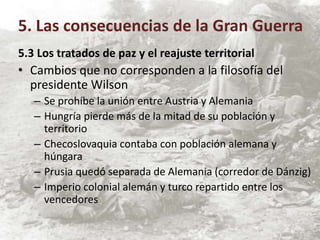 5.3 Los tratados de paz y el reajuste territorial
• Cambios que no corresponden a la filosofía del
presidente Wilson
– Se prohíbe la unión entre Austria y Alemania
– Hungría pierde más de la mitad de su población y
territorio
– Checoslovaquia contaba con población alemana y
húngara
– Prusia quedó separada de Alemania (corredor de Dánzig)
– Imperio colonial alemán y turco repartido entre los
vencedores
5. Las consecuencias de la Gran Guerra
 