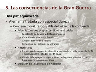 Una paz equivocada
• Alemania tratada con especial dureza
– Condena moral: responsable del inicio de la contienda
• Además tuvo que aceptar pérdidas territoriales:
– La retirada de Bélgica y del territorio ruso
– Cede Alsacia y Lorena a Francia
– Amplios territorios a Polonia
– Renuncia a sus colonias de ultramar
• Y materiales
– Reducción de su ejército, desmilitarización de la orilla izquierda de Rin
y ocupada por los aliados por 15 años.
– Condenada a pagar las reparaciones de la guerra y se acordó un
bloqueo económico provisional
• Exclusión de la Sociedad de Naciones
5. Las consecuencias de la Gran Guerra
 