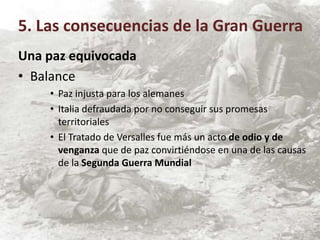 Una paz equivocada
• Balance
• Paz injusta para los alemanes
• Italia defraudada por no conseguir sus promesas
territoriales
• El Tratado de Versalles fue más un acto de odio y de
venganza que de paz convirtiéndose en una de las causas
de la Segunda Guerra Mundial
5. Las consecuencias de la Gran Guerra
 