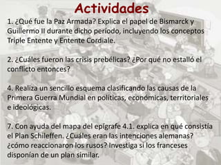 Actividades
1. ¿Qué fue la Paz Armada? Explica el papel de Bismarck y
Guillermo II durante dicho período, incluyendo los conceptos
Triple Entente y Entente Cordiale.
2. ¿Cuáles fueron las crisis prebélicas? ¿Por qué no estalló el
conflicto entonces?
4. Realiza un sencillo esquema clasificando las causas de la
Primera Guerra Mundial en políticas, económicas, territoriales
e ideológicas.
7. Con ayuda del mapa del epígrafe 4.1. explica en qué consistía
el Plan Schileffen. ¿Cuáles eran las intenciones alemanas?
¿cómo reaccionaron los rusos? Investiga si los franceses
disponían de un plan similar.
 