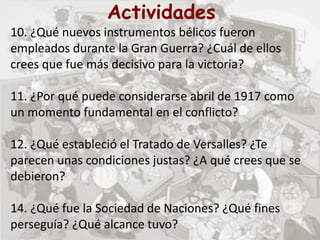 Actividades
10. ¿Qué nuevos instrumentos bélicos fueron
empleados durante la Gran Guerra? ¿Cuál de ellos
crees que fue más decisivo para la victoria?
11. ¿Por qué puede considerarse abril de 1917 como
un momento fundamental en el conflicto?
12. ¿Qué estableció el Tratado de Versalles? ¿Te
parecen unas condiciones justas? ¿A qué crees que se
debieron?
14. ¿Qué fue la Sociedad de Naciones? ¿Qué fines
perseguía? ¿Qué alcance tuvo?
 