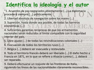 Identifica la ideología y el autor
"1. Acuerdos de paz negociados abiertamente (...) La diplomacia
procederá siempre (...) públicamente.
2. Libertad absoluta de navegación sobre los mares (...)
3. Supresión, hasta donde sea posible, de todas las barreras
económicas (...)
4. Suficientes garantías recíprocas de que los armamentos
nacionales serán reducidos al límite compatible con la seguridad
interior del país.
5. Libre ajuste (...) de todas las reivindicaciones coloniales (...)
6. Evacuación de todos los territorios rusos (...)
7. Bélgica (...) deberá ser evacuada y restaurada.
8. Todo el territorio francés deberá ser liberado (...) El daño hecho a
Francia en 1871, en lo que se refiere a Alsacia-Lorena (...), deberá
ser reparado.
9. Deberá efectuarse un reajuste de las fronteras de Italia,
siguiendo las líneas de las nacionalidades claramente reconocibles.
 