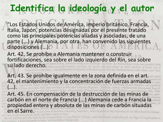 Identifica la ideología y el autor
"Los Estados Unidos de América, imperio británico, Francia,
Italia, Japón, potencias designadas por el presente tratado
como las principales potencias aliadas y asociadas, de una
parte (...) y Alemania, por otra, han convenido las siguientes
disposiciones (...):
Art. 42. Se prohíbe a Alemania mantener o construir
fortificaciones, sea sobre el lado izquierdo del Rin, sea sobre
su lado derecho.
Art. 43. Se prohíbe igualmente en la zona definida en el art.
42, el mantenimiento y la concentración de fuerzas armadas
(...).
Art. 45. En compensación de la destrucción de las minas de
carbón en el norte de Francia (...) Alemania cede a Francia la
propiedad entera y absoluta de las minas de carbón situadas
en el Sarre.
 