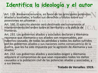 Identifica la ideología y el autor
Art. 119. Alemania renuncia, en favor de las principales potencias
aliadas y asociadas, a todos sus derechos y títulos sobre sus
posesiones en ultramar.
Art. 160. El ejército alemán será destinado exclusivamente al
mantenimiento del orden sobre el territorio y a la policía de
fronteras.
Art. 231. Los gobiernos aliados y asociados declaran y Alemania
reconoce que Alemania y sus aliados son responsables, por
haberlos causado, de todas las pérdidas y todos los daños sufridos
por los gobiernos aliados y sus naciones como consecuencia de la
guerra, que les ha sido impuesta por la agresión de Alemania y sus
aliados."
Art. 232. Los gobiernos aliados y asociados exigen y Alemania
adquiere el compromiso de que sean reparados todos los daños
causados a la población civil de las potencias aliadas y asociadas, y
a sus bienes.
Tratado de Versalles. 1919.
 
