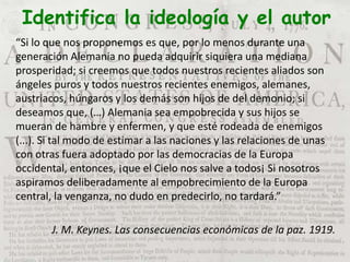 Identifica la ideología y el autor
“Si lo que nos proponemos es que, por lo menos durante una
generación Alemania no pueda adquirir siquiera una mediana
prosperidad; si creemos que todos nuestros recientes aliados son
ángeles puros y todos nuestros recientes enemigos, alemanes,
austriacos, húngaros y los demás son hijos de del demonio; si
deseamos que, (…) Alemania sea empobrecida y sus hijos se
mueran de hambre y enfermen, y que esté rodeada de enemigos
(...). Si tal modo de estimar a las naciones y las relaciones de unas
con otras fuera adoptado por las democracias de la Europa
occidental, entonces, ¡que el Cielo nos salve a todos¡ Si nosotros
aspiramos deliberadamente al empobrecimiento de la Europa
central, la venganza, no dudo en predecirlo, no tardará.”
J. M. Keynes. Las consecuencias económicas de la paz. 1919.
 