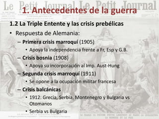 1. Antecedentes de la guerra
1.2 La Triple Entente y las crisis prebélicas
• Respuesta de Alemania:
– Primera crisis marroquí (1905)
• Apoya la independencia frente a Fr, Esp y G.B.
– Crisis bosnia (1908)
• Apoya su incorporación al Imp. Aust-Hung
– Segunda crisis marroquí (1911)
• Se opone a la ocupación militar francesa
– Crisis balcánicas
• 1912: Grecia, Serbia, Montenegro y Bulgaria vs
Otomanos
• Serbia vs Bulgaria
 
