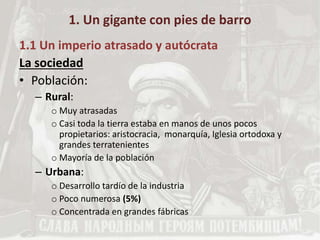 1. Un gigante con pies de barro
1.1 Un imperio atrasado y autócrata
La sociedad
• Población:
– Rural:
o Muy atrasadas
o Casi toda la tierra estaba en manos de unos pocos
propietarios: aristocracia, monarquía, Iglesia ortodoxa y
grandes terratenientes
o Mayoría de la población
– Urbana:
o Desarrollo tardío de la industria
o Poco numerosa (5%)
o Concentrada en grandes fábricas
 