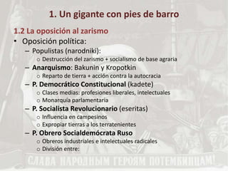 1. Un gigante con pies de barro
1.2 La oposición al zarismo
• Oposición política:
– Populistas (narodniki):
o Destrucción del zarismo + socialismo de base agraria
– Anarquismo: Bakunin y Kropotkin
o Reparto de tierra + acción contra la autocracia
– P. Democrático Constitucional (kadete)
o Clases medias: profesiones liberales, intelectuales
o Monarquía parlamentaria
– P. Socialista Revolucionario (eseritas)
o Influencia en campesinos
o Expropiar tierras a los terratenientes
– P. Obrero Socialdemócrata Ruso
o Obreros industriales e intelectuales radicales
o División entre:
 