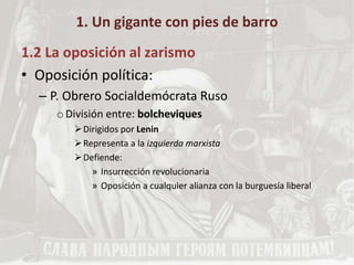 1. Un gigante con pies de barro
1.2 La oposición al zarismo
• Oposición política:
– P. Obrero Socialdemócrata Ruso
oDivisión entre: bolcheviques
Dirigidos por Lenin
Representa a la izquierda marxista
Defiende:
» Insurrección revolucionaria
» Oposición a cualquier alianza con la burguesía liberal
 