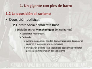 1. Un gigante con pies de barro
1.2 La oposición al zarismo
• Oposición política:
– P. Obrero Socialdemócrata Ruso
oDivisión entre: Mencheviques (minoritarios)
Socialistas moderados
Defiende:
» Aceptan colaborar con los demócratas para derrocar al
zarismo e instaurar una democracia
» Partidarios de una fase capitalista económica y liberal
previa a la instauración del socialismo
 