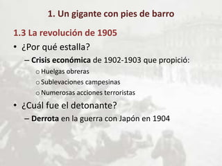 1. Un gigante con pies de barro
1.3 La revolución de 1905
• ¿Por qué estalla?
– Crisis económica de 1902-1903 que propició:
oHuelgas obreras
oSublevaciones campesinas
oNumerosas acciones terroristas
• ¿Cuál fue el detonante?
– Derrota en la guerra con Japón en 1904
 