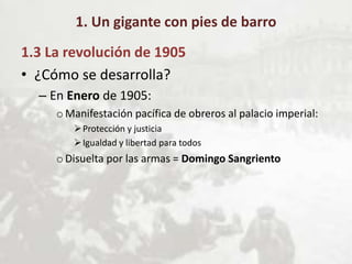 1. Un gigante con pies de barro
1.3 La revolución de 1905
• ¿Cómo se desarrolla?
– En Enero de 1905:
oManifestación pacífica de obreros al palacio imperial:
Protección y justicia
Igualdad y libertad para todos
oDisuelta por las armas = Domingo Sangriento
 