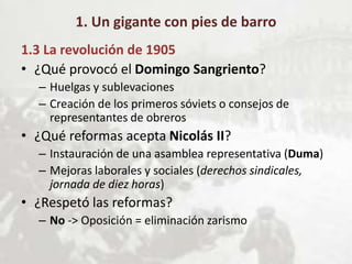 1. Un gigante con pies de barro
1.3 La revolución de 1905
• ¿Qué provocó el Domingo Sangriento?
– Huelgas y sublevaciones
– Creación de los primeros sóviets o consejos de
representantes de obreros
• ¿Qué reformas acepta Nicolás II?
– Instauración de una asamblea representativa (Duma)
– Mejoras laborales y sociales (derechos sindicales,
jornada de diez horas)
• ¿Respetó las reformas?
– No -> Oposición = eliminación zarismo
 