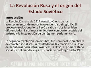 La Revolución Rusa y el origen del
Estado Soviético
Introducción:
La Revolución rusa de 1917 constituyó uno de los
acontecimientos de mayor trascendencia del siglo XX. El
proceso revolucionario se llevó a cabo en dos fases bien
diferenciadas. La primera, en febrero, comportó la caída del
zarismo y la instauración de un régimen parlamentario.
La segunda revolución, en octubre, fue una revolución obrera
de carácter socialista. Su resultado fue la creación de la Unión
de Repúblicas Socialistas Soviéticas, la URSS, el primer Estado
socialista del mundo, cuya existencia se prolongó hasta 1991.
 