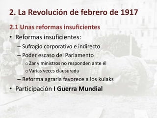 2.1 Unas reformas insuficientes
• Reformas insuficientes:
– Sufragio corporativo e indirecto
– Poder escaso del Parlamento
oZar y ministros no responden ante él
oVarias veces clausurada
– Reforma agraria favorece a los kulaks
• Participación I Guerra Mundial
2. La Revolución de febrero de 1917
 