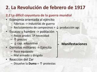 2.2 La difícil coyuntura de la guerra mundial
• Economía orientada al ejército
– Fábricas -> industrias de guerra
– Reclutamiento de campesinos = ↓ producción agr.
• Escasez y hambre -> población
– Pocos prodct. 1ª necesidad
– ↑ precios
– ↓ cap. adquisitiva
• Derrotas militares -> Ejército
– Poco equipado
– Mal armado y dirigido
• Reacción del Zar
– Disuelve la Duma = ↑ protestas
2. La Revolución de febrero de 1917
Manifestaciones
 