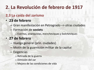 2.3 La caída del zarismo
• 23 de febrero
– Gran manifestación en Petrogrado –> otras ciudades
– Formación de soviets
o Eseritas, anarquistas, mencheviques y bolcheviques
• 27 de febrero
– Huelga general (prin. ciudades)
– Motín de la guarnición militar de la capital
– Exigencias
o Retirada de la guerra
o Dimisión del zar
o Mejora de las condiciones de vida
2. La Revolución de febrero de 1917
 