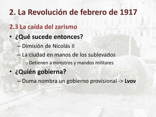 2.3 La caída del zarismo
• ¿Qué sucede entonces?
– Dimisión de Nicolás II
– La ciudad en manos de los sublevados
oDetienen a ministros y mandos militares
• ¿Quién gobierna?
– Duma nombra un gobierno provisional -> Lvov
2. La Revolución de febrero de 1917
 