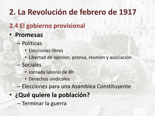 2.4 El gobierno provisional
• Promesas
– Políticas
• Elecciones libres
• Libertad de opinión, prensa, reunión y asociación
– Sociales
• Jornada laboral de 8h
• Derechos sindicales
– Elecciones para una Asamblea Constituyente
• ¿Qué quiere la población?
– Terminar la guerra
2. La Revolución de febrero de 1917
 