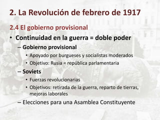 2.4 El gobierno provisional
• Continuidad en la guerra = doble poder
– Gobierno provisional
• Apoyado por burgueses y socialistas moderados
• Objetivo: Rusia = república parlamentaria
– Soviets
• Fuerzas revolucionarias
• Objetivos: retirada de la guerra, reparto de tierras,
mejoras laborales
– Elecciones para una Asamblea Constituyente
2. La Revolución de febrero de 1917
 