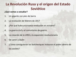 ¿Qué vamos a estudiar?
1. Un gigante con pies de barro
2. La revolución de febrero de 1917
3. ¿Por qué hubo una nueva revolución en octubre?
4. La guerra civil y el comunismo de guerra
5. La creación de la URSS y la expansión revolucionaria
6. De Lenin a Stalin
7. ¿Cómo consiguieron los bolcheviques instaurar el poder obrero de
los soviets?
La Revolución Rusa y el origen del Estado
Soviético
 