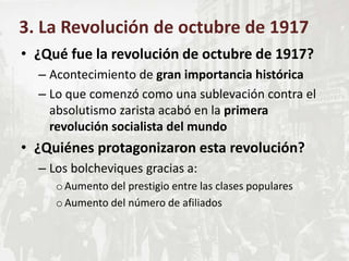 • ¿Qué fue la revolución de octubre de 1917?
– Acontecimiento de gran importancia histórica
– Lo que comenzó como una sublevación contra el
absolutismo zarista acabó en la primera
revolución socialista del mundo
• ¿Quiénes protagonizaron esta revolución?
– Los bolcheviques gracias a:
oAumento del prestigio entre las clases populares
oAumento del número de afiliados
3. La Revolución de octubre de 1917
 