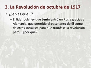 • ¿Sabias que…?
– El líder bolchevique Lenin entró en Rusia gracias a
Alemania, que permitió el paso tanto de él como
de otros socialista para que triunfase la revolución
pero… ¿por qué?
3. La Revolución de octubre de 1917
 