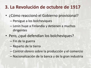 • ¿Cómo reaccionó el Gobierno provisional?
– Persigue a los bolcheviques
– Lenin huye a Finlandia y detienen a muchos
dirigentes
• Pero, ¿qué defendían los bolcheviques?
– Fin de la guerra
– Reparto de la tierra
– Control obrero sobre la producción y el comercio
– Nacionalización de la banca y de la gran industria
3. La Revolución de octubre de 1917
 
