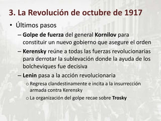• Últimos pasos
– Golpe de fuerza del general Kornilov para
constituir un nuevo gobierno que asegure el orden
– Kerensky reúne a todas las fuerzas revolucionarias
para derrotar la sublevación donde la ayuda de los
bolcheviques fue decisiva
– Lenin pasa a la acción revolucionaria
oRegresa clandestinamente e incita a la insurrección
armada contra Kerensky
oLa organización del golpe recae sobre Trosky
3. La Revolución de octubre de 1917
 