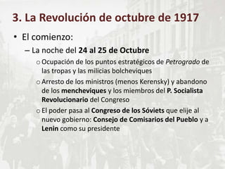 • El comienzo:
– La noche del 24 al 25 de Octubre
oOcupación de los puntos estratégicos de Petrogrado de
las tropas y las milicias bolcheviques
oArresto de los ministros (menos Kerensky) y abandono
de los mencheviques y los miembros del P. Socialista
Revolucionario del Congreso
oEl poder pasa al Congreso de los Sóviets que elije al
nuevo gobierno: Consejo de Comisarios del Pueblo y a
Lenin como su presidente
3. La Revolución de octubre de 1917
 