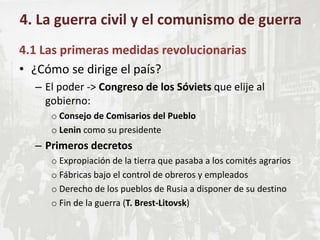 4.1 Las primeras medidas revolucionarias
• ¿Cómo se dirige el país?
– El poder -> Congreso de los Sóviets que elije al
gobierno:
o Consejo de Comisarios del Pueblo
o Lenin como su presidente
– Primeros decretos
o Expropiación de la tierra que pasaba a los comités agrarios
o Fábricas bajo el control de obreros y empleados
o Derecho de los pueblos de Rusia a disponer de su destino
o Fin de la guerra (T. Brest-Litovsk)
4. La guerra civil y el comunismo de guerra
 