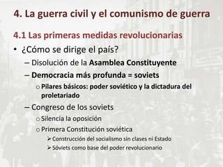 4.1 Las primeras medidas revolucionarias
• ¿Cómo se dirige el país?
– Disolución de la Asamblea Constituyente
– Democracia más profunda = soviets
oPilares básicos: poder soviético y la dictadura del
proletariado
– Congreso de los soviets
oSilencia la oposición
oPrimera Constitución soviética
Construcción del socialismo sin clases ni Estado
Sóviets como base del poder revolucionario
4. La guerra civil y el comunismo de guerra
 