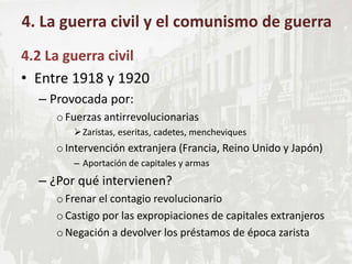 4.2 La guerra civil
• Entre 1918 y 1920
– Provocada por:
oFuerzas antirrevolucionarias
Zaristas, eseritas, cadetes, mencheviques
oIntervención extranjera (Francia, Reino Unido y Japón)
– Aportación de capitales y armas
– ¿Por qué intervienen?
oFrenar el contagio revolucionario
oCastigo por las expropiaciones de capitales extranjeros
oNegación a devolver los préstamos de época zarista
4. La guerra civil y el comunismo de guerra
 