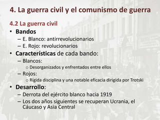 4.2 La guerra civil
• Bandos
– E. Blanco: antirrevolucionarios
– E. Rojo: revolucionarios
• Características de cada bando:
– Blancos:
o Desorganizados y enfrentados entre ellos
– Rojos:
o Rígida disciplina y una notable eficacia dirigida por Trotski
• Desarrollo:
– Derrota del ejército blanco hacia 1919
– Los dos años siguientes se recuperan Ucrania, el
Cáucaso y Asia Central
4. La guerra civil y el comunismo de guerra
 
